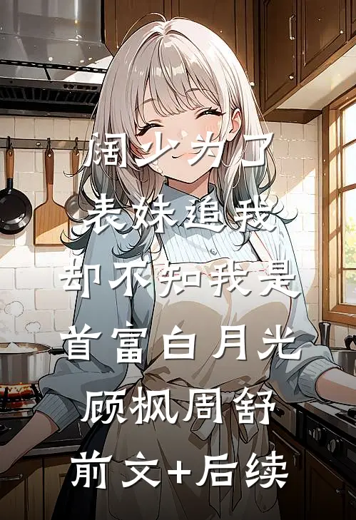 阔少为了表妹追我，却不知我是首富白月光顾枫周舒:前文+后续