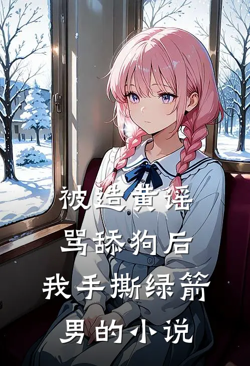 被造黄谣骂舔狗后，我手撕绿箭男的小说