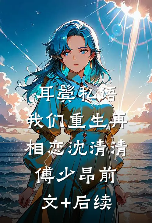 耳鬓私语，我们重生再相恋沈清清傅少昂前文+后续
