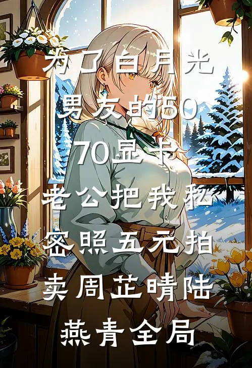 为了白月光男友的5070显卡，老公把我私密照五元拍卖周芷晴陆燕青全局