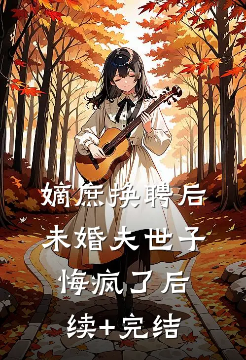嫡庶换聘后，未婚夫世子悔疯了后续+完结