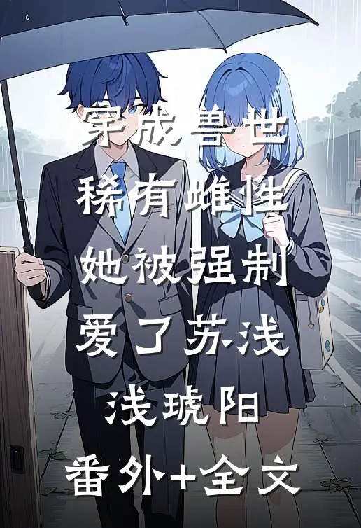 穿成兽世稀有雌性，她被强制爱了苏浅浅琥阳:(番外)+(全文)
