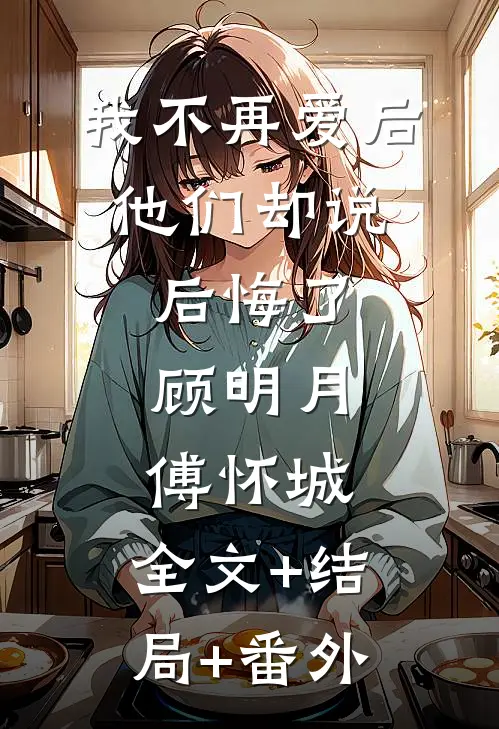 我不再爱后，他们却说后悔了顾明月傅怀城:全文+结局+番外