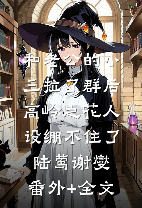 和老公的小三拉了群后，高岭之花人设绷不住了陆莺谢燮:(番外)+(全文)