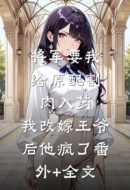 将军要我给原配割肉入药，我改嫁王爷后他疯了(番外)+(全文)