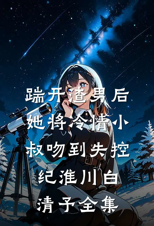 踹开渣男后，她将冷情小叔吻到失控纪淮川白清予全集