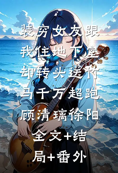 装穷女友跟我住地下室，却转头送竹马千万超跑顾清璃徐阳:全文+结局+番外