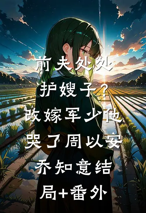 前夫处处护嫂子？改嫁军少他哭了周以安乔知意:结局+番外