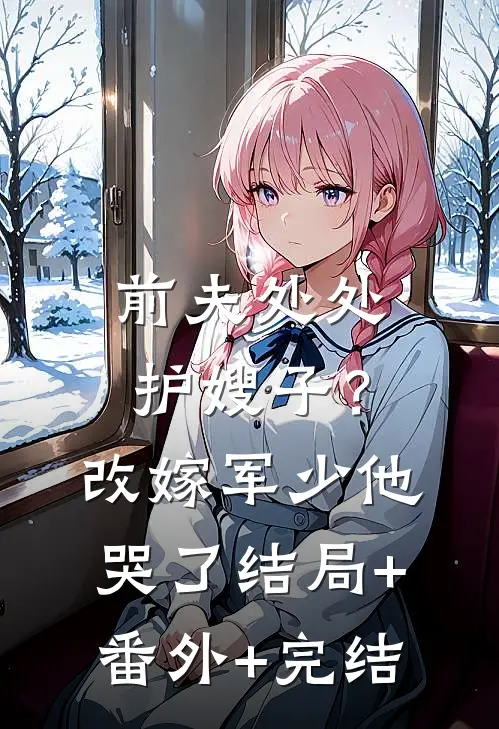 前夫处处护嫂子？改嫁军少他哭了结局+番外+完结