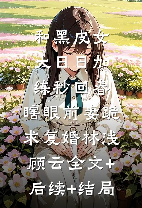 和黑皮女大日日加练秒回春，瞎眼前妻跪求复婚林浅顾云全文+后续+结局