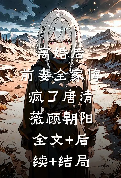 离婚后，前妻全家悔疯了唐清薇顾朝阳:全文+后续+结局