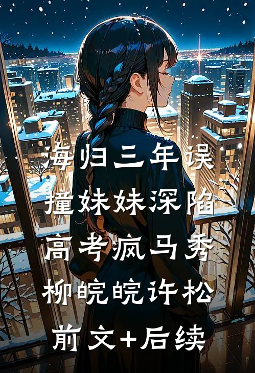 海归三年误撞妹妹深陷高考疯马秀柳皖皖许松:前文+后续