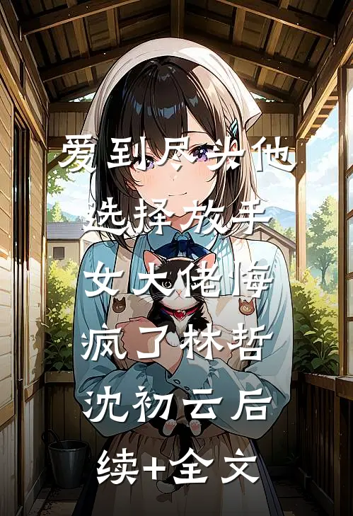 爱到尽头他选择放手，女大佬悔疯了林哲沈初云后续+全文