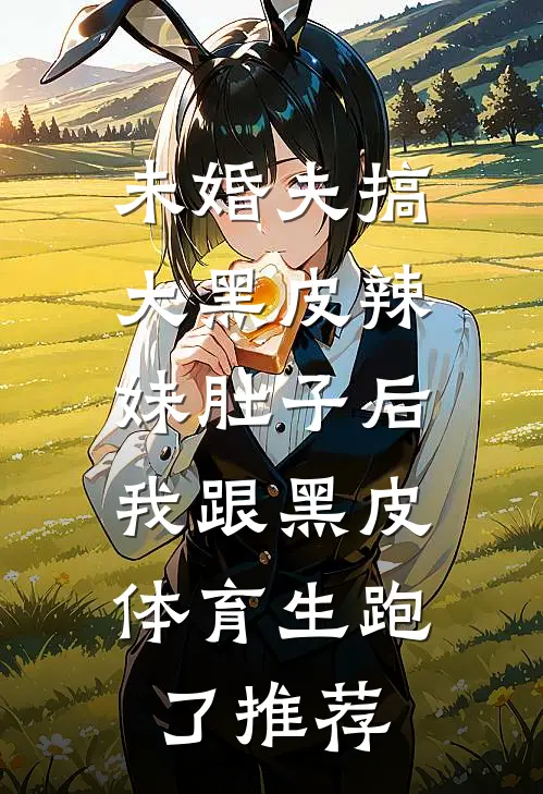 未婚夫搞大黑皮辣妹肚子后，我跟黑皮体育生跑了推荐