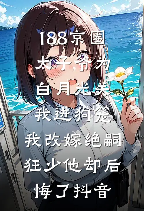 188京圈太子爷为白月光关我进狗笼，我改嫁绝嗣狂少他却后悔了抖音