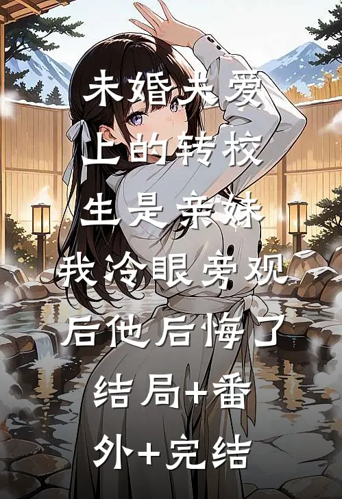 未婚夫爱上的转校生是亲妹，我冷眼旁观后他后悔了:结局+番外+完结