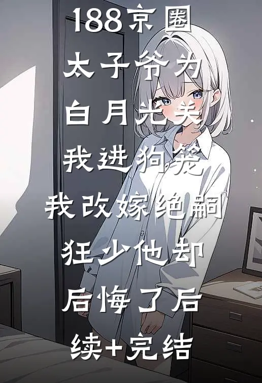 188京圈太子爷为白月光关我进狗笼，我改嫁绝嗣狂少他却后悔了后续+完结