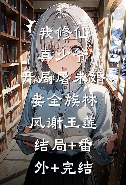 我修仙真少爷，开局屠未婚妻全族林风谢玉莲:结局+番外+完结