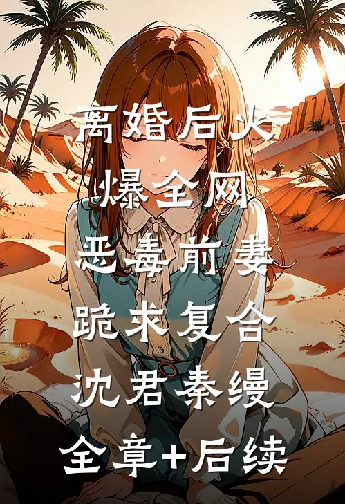 离婚后火爆全网，恶毒前妻跪求复合沈君秦缦:全章+后续