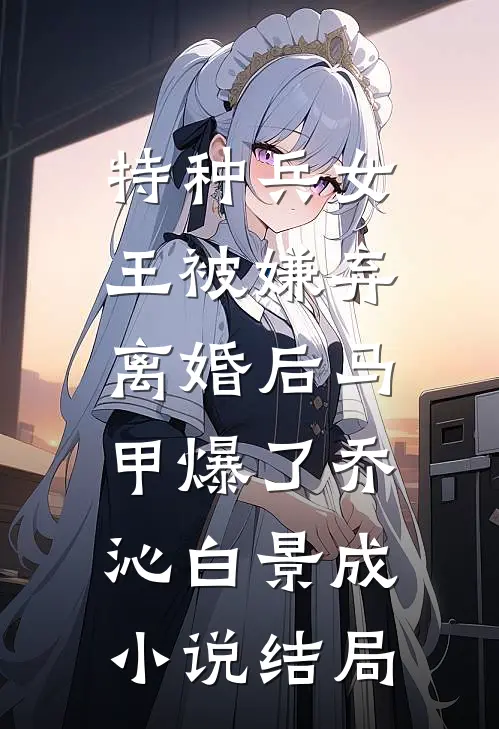 特种兵女王被嫌弃，离婚后马甲爆了乔沁白景成小说结局