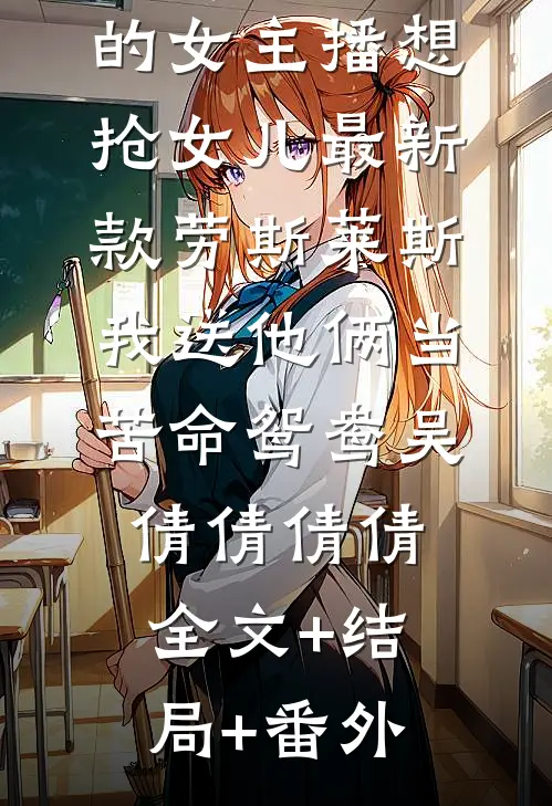 赘婿老公养的女主播想抢女儿最新款劳斯莱斯，我送他俩当苦命鸳鸯吴倩倩倩倩全文+结局+番外
