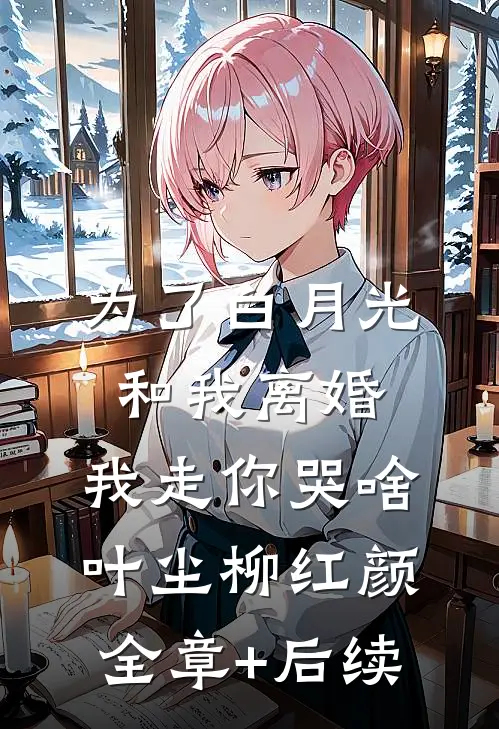 为了白月光和我离婚，我走你哭啥叶尘柳红颜全章+后续