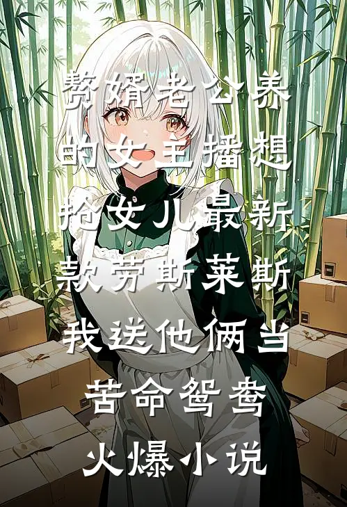 赘婿老公养的女主播想抢女儿最新款劳斯莱斯，我送他俩当苦命鸳鸯火爆小说