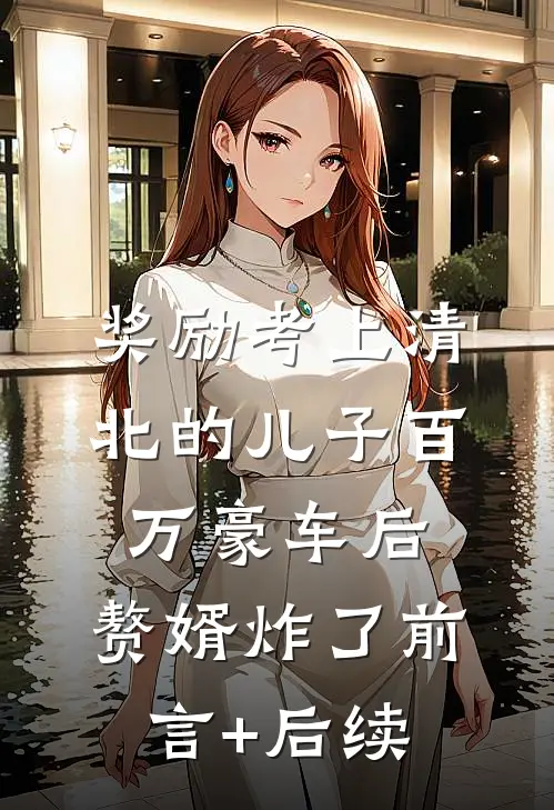 奖励考上清北的儿子百万豪车后，赘婿炸了前言+后续