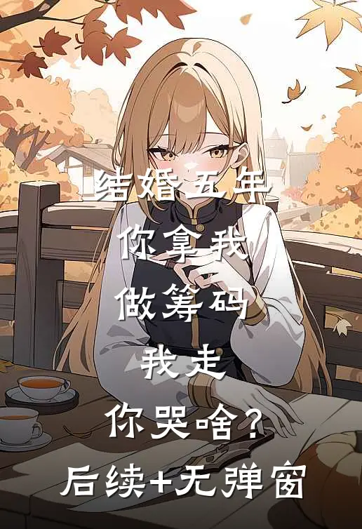 结婚五年：你拿我做筹码，我走，你哭啥？后续+无弹窗