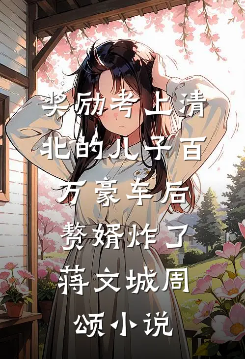 奖励考上清北的儿子百万豪车后，赘婿炸了蒋文城周颂小说