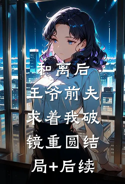 和离后，王爷前夫求着我破镜重圆结局+后续