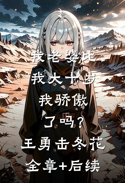 我老婆比我大十岁，我骄傲了吗？王勇击冬花全章+后续