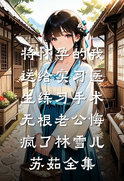将怀孕的我送给实习医生练习手术，无根老公悔疯了林雪儿苏茹全集