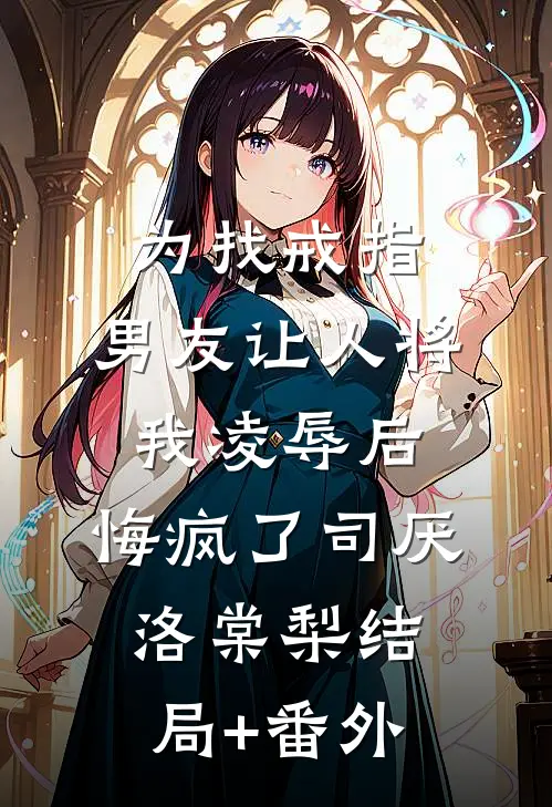 为找戒指，男友让人将我凌辱后，悔疯了司厌洛棠梨结局+番外