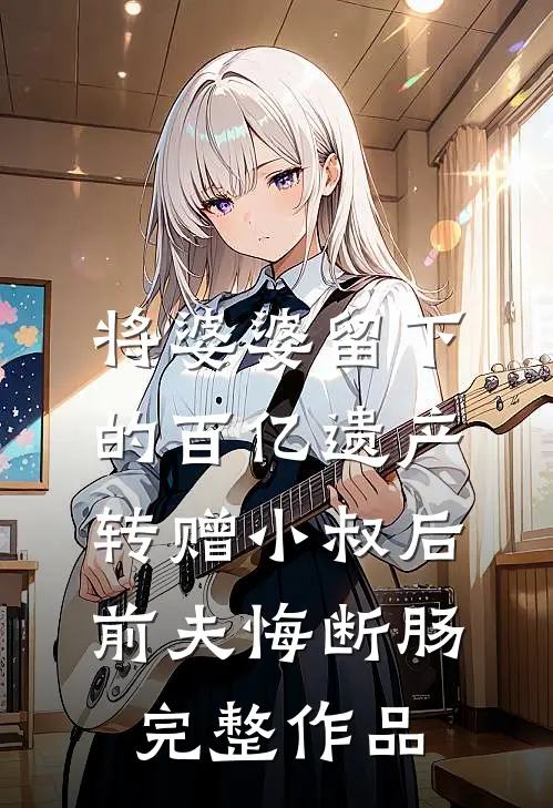 将婆婆留下的百亿遗产转赠小叔后，前夫悔断肠完整作品