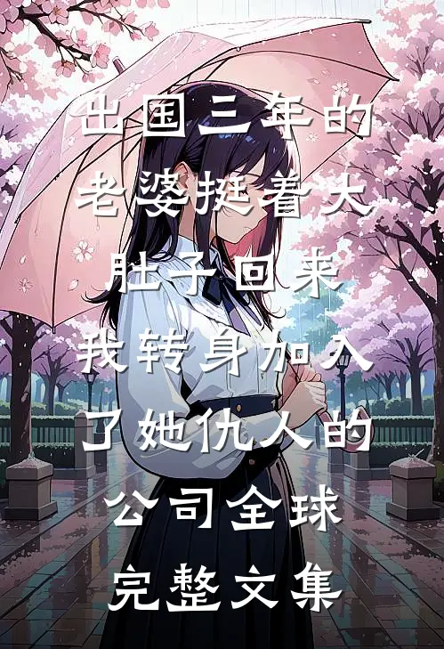 出国三年的老婆挺着大肚子回来，我转身加入了她仇人的公司全球完整文集