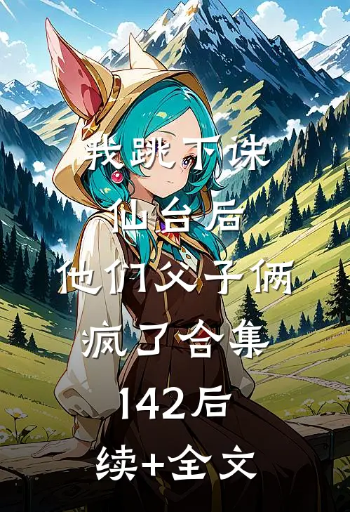 我跳下诛仙台后，他们父子俩疯了合集142后续+全文