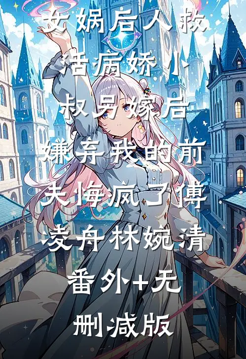 女娲后人救活病娇小叔另嫁后，嫌弃我的前夫悔疯了傅凌舟林婉清:番外+无删减版