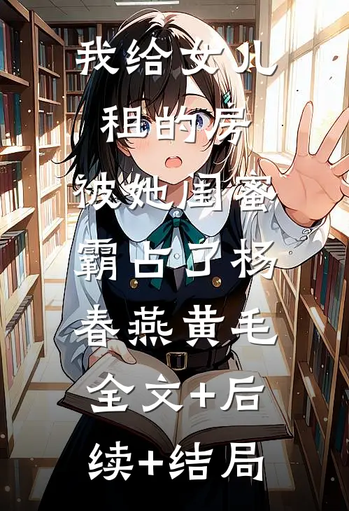 我给女儿租的房，被她闺蜜霸占了杨春燕黄毛:全文+后续+结局