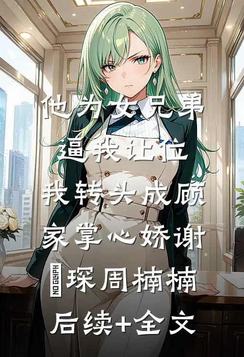 他为女兄弟逼我让位，我转头成顾家掌心娇谢璟琛周楠楠后续+全文