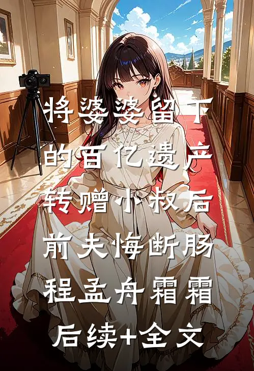 将婆婆留下的百亿遗产转赠小叔后，前夫悔断肠程孟舟霜霜后续+全文