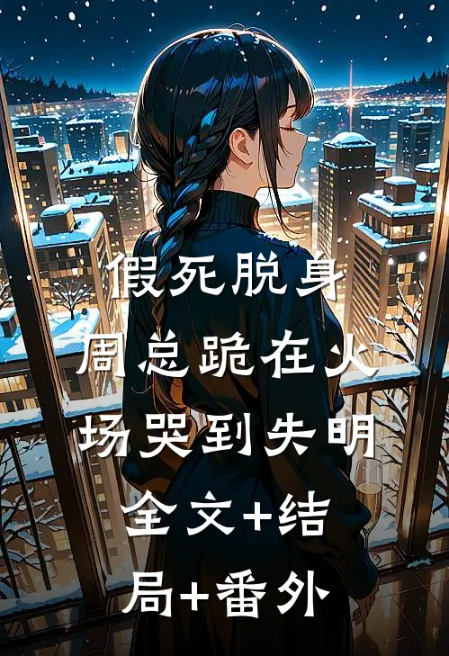 假死脱身，周总跪在火场哭到失明:全文+结局+番外