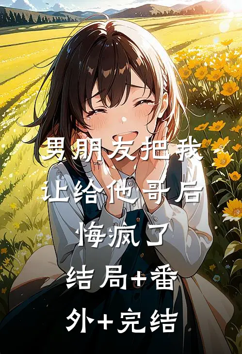 男朋友把我让给他哥后，悔疯了:结局+番外+完结