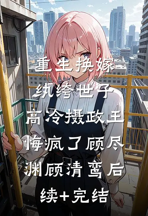 重生换嫁纨绔世子，高冷摄政王悔疯了顾尽渊顾清鸾后续+完结