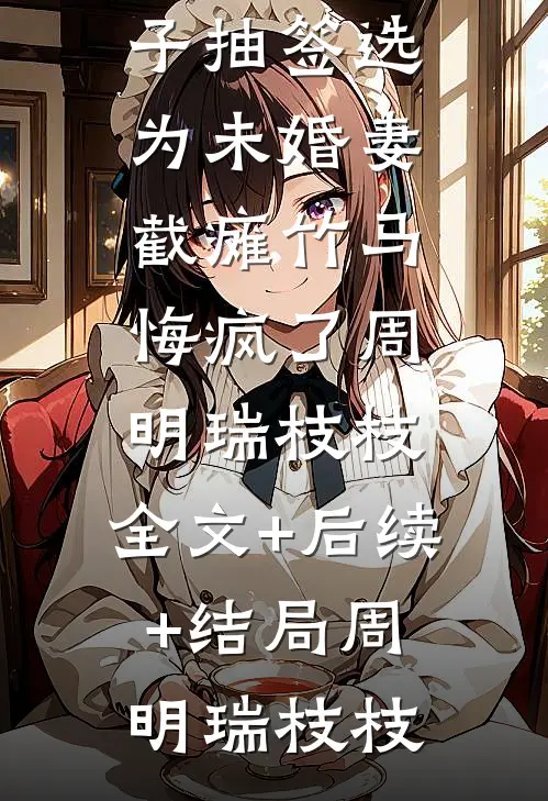被纨绔世子抽签选为未婚妻,截瘫竹马悔疯了周明瑞枝枝:全文+后续+结局