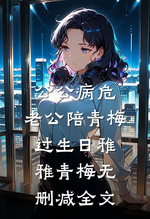 公公病危，老公陪青梅过生日雅雅青梅无删减全文