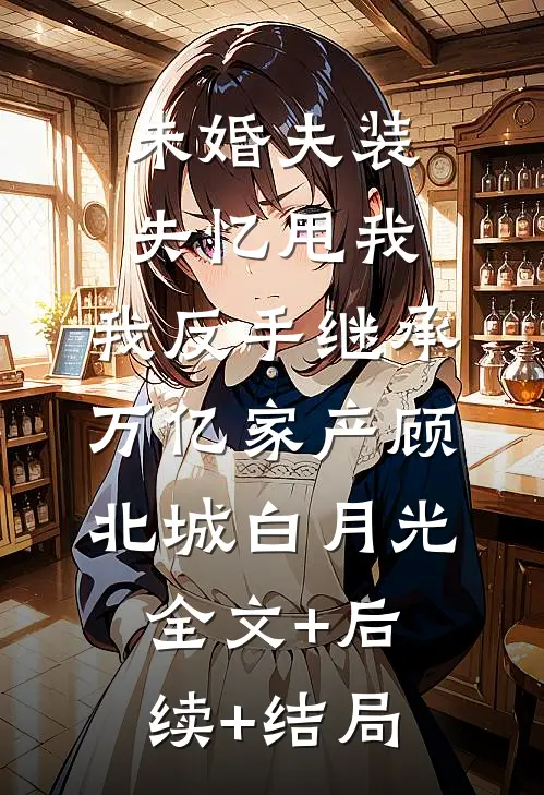 未婚夫装失忆甩我，我反手继承万亿家产顾北城白月光全文+后续+结局