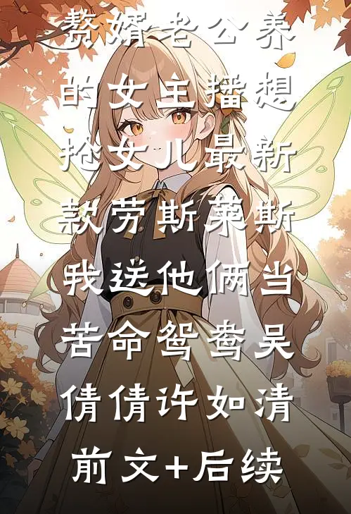 赘婿老公养的女主播想抢女儿最新款劳斯莱斯，我送他俩当苦命鸳鸯吴倩倩许如清前文+后续