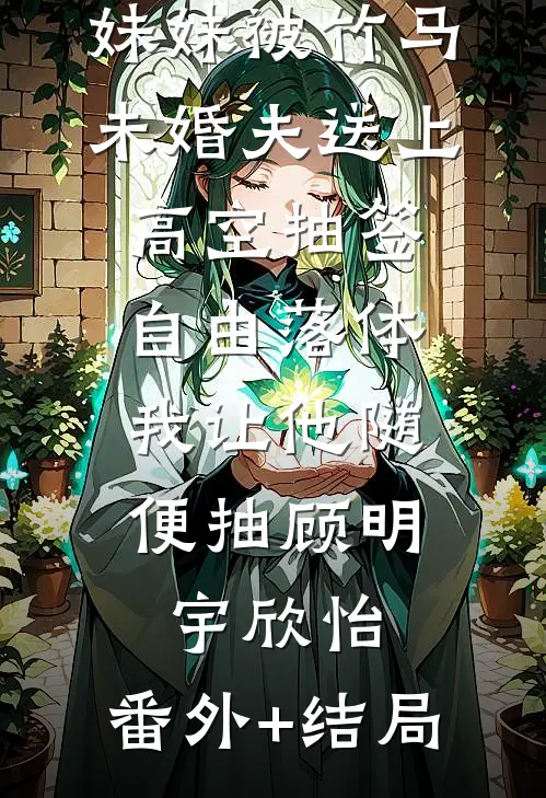 妹妹被竹马未婚夫送上高空抽签自由落体，我让他随便抽顾明宇欣怡:(番外)+(结局)