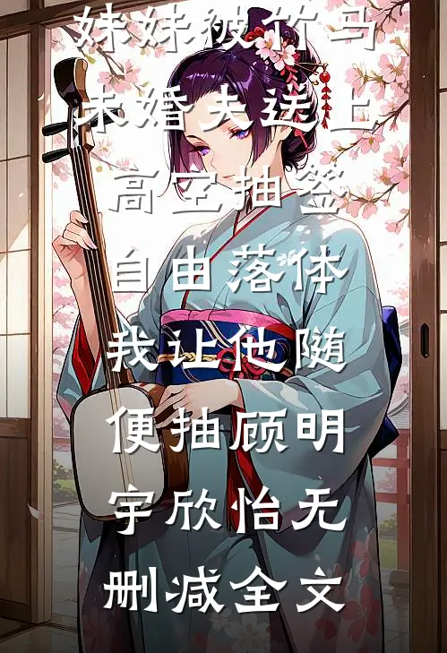 妹妹被竹马未婚夫送上高空抽签自由落体，我让他随便抽顾明宇欣怡无删减全文